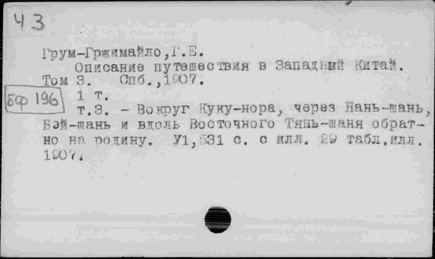 ﻿Гоум-Гржимайло,Г.Е.
Описание путешествия в Западный Китай.
Тем 3.	Спб.,1Ю7.
Û/U 1 т.
_ZJ т.З. - Вокруг Куку-нора, через Нань-шань Бэй-тань и вдоль Восточного Тянь-шаня обратно ня. подину. У1,531 с. с илл. табл.илл.